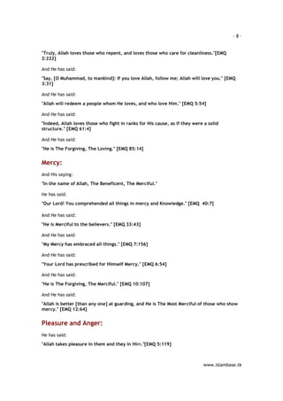 - 8 – 
"Truly, Allah loves those who repent, and loves those who care for cleanliness."[EMQ 
2:222] 
www.islambase.tk 
And He has said: 
"Say, [O Muhammad, to mankind]: If you love Allah, follow me; Allah will love you." [EMQ 
3:31] 
And He has said: 
"Allah will redeem a people whom He loves, and who love Him." [EMQ 5:54] 
And He has said: 
"Indeed, Allah loves those who fight in ranks for His cause, as if they were a solid 
structure." [EMQ 61:4] 
And He has said: 
"He is The Forgiving, The Loving." [EMQ 85:14] 
Mercy: 
And His saying: 
"In the name of Allah, The Beneficent, The Merciful." 
He has said: 
"Our Lord! You comprehended all things in mercy and Knowledge." [EMQ 40:7] 
And He has said: 
"He is Merciful to the believers." [EMQ 33:43] 
And He has said: 
"My Mercy has embraced all things." [EMQ 7:156] 
And He has said: 
"Your Lord has prescribed for Himself Mercy." [EMQ 6:54] 
And He has said: 
"He is The Forgiving, The Merciful." [EMQ 10:107] 
And He has said: 
"Allah is better [than any one] at guarding, and He is The Most Merciful of those who show 
mercy." [EMQ 12:64] 
Pleasure and Anger: 
He has said: 
"Allah takes pleasure in them and they in Him."[EMQ 5:119] 
 
