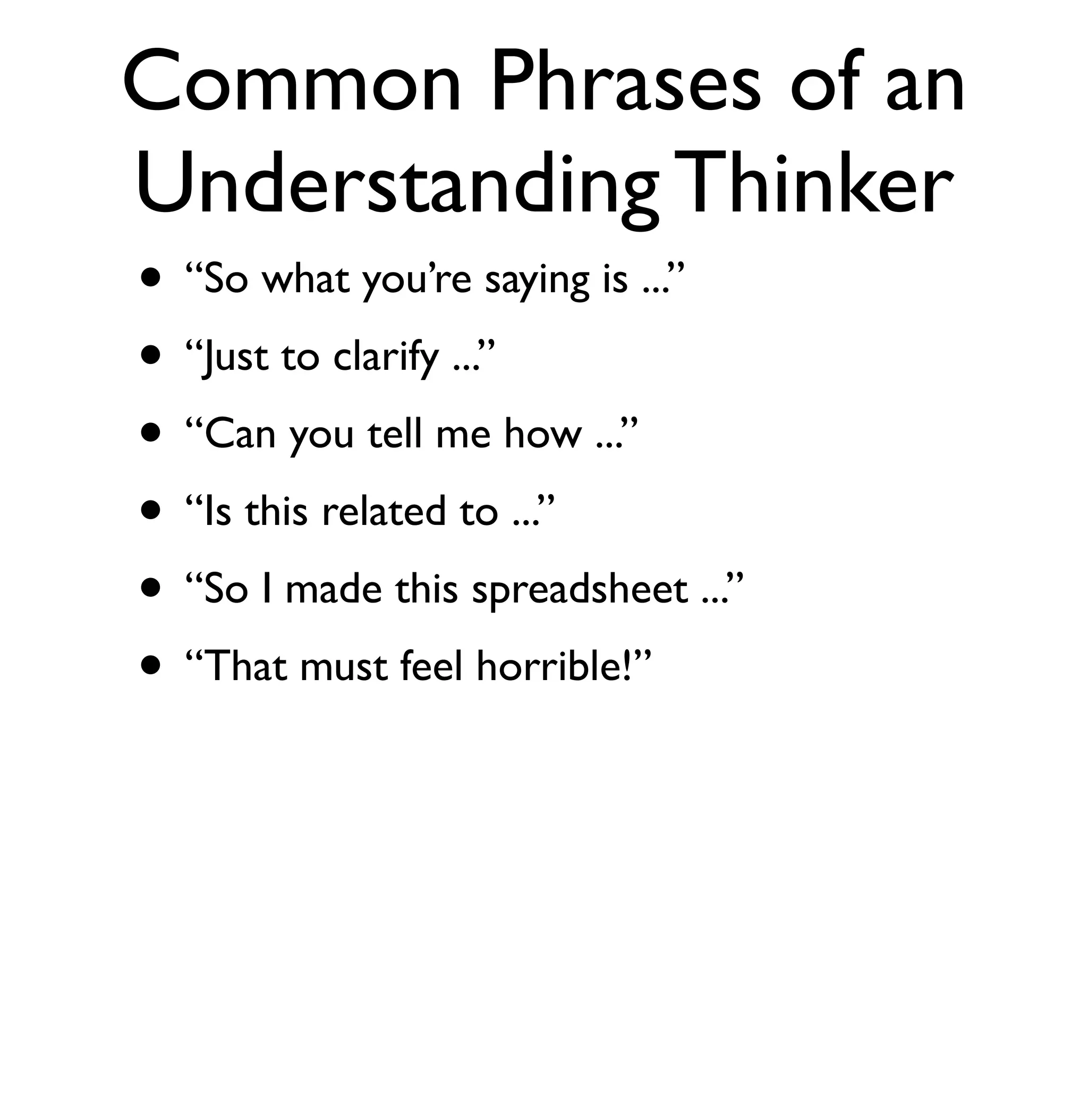 Common Phrases of an 
Understanding Thinker 
• “So what you’re saying is ...” 
• “Just to clarify ...” 
• “Can you tell me how ...” 
• “Is this related to ...” 
• “So I made this spreadsheet ...” 
• “That must feel horrible!” 
 