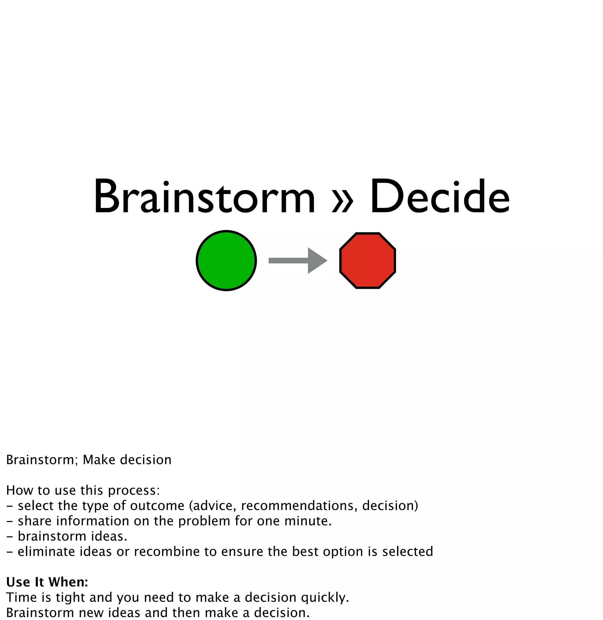 Brainstorm » Decide 
Brainstorm; Make decision 
How to use this process: 
- select the type of outcome (advice, recommendations, decision) 
- share information on the problem for one minute. 
- brainstorm ideas. 
- eliminate ideas or recombine to ensure the best option is selected 
Use It When: 
Time is tight and you need to make a decision quickly. 
Brainstorm new ideas and then make a decision. 
 