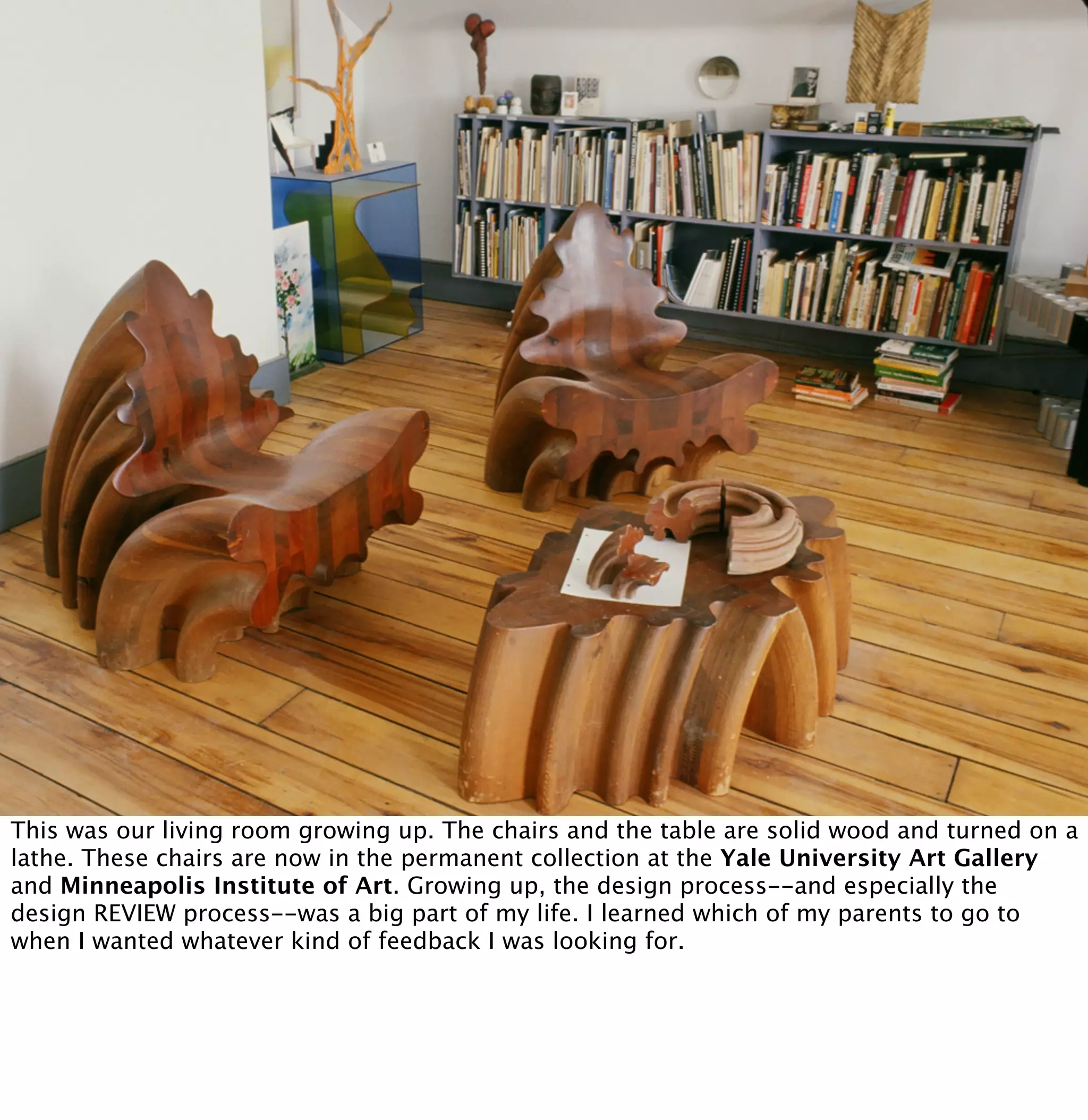 This was our living room growing up. The chairs and the table are solid wood and turned on a 
lathe. These chairs are now in the permanent collection at the Yale University Art Gallery 
and Minneapolis Institute of Art. Growing up, the design process--and especially the 
design REVIEW process--was a big part of my life. I learned which of my parents to go to 
when I wanted whatever kind of feedback I was looking for. 
 