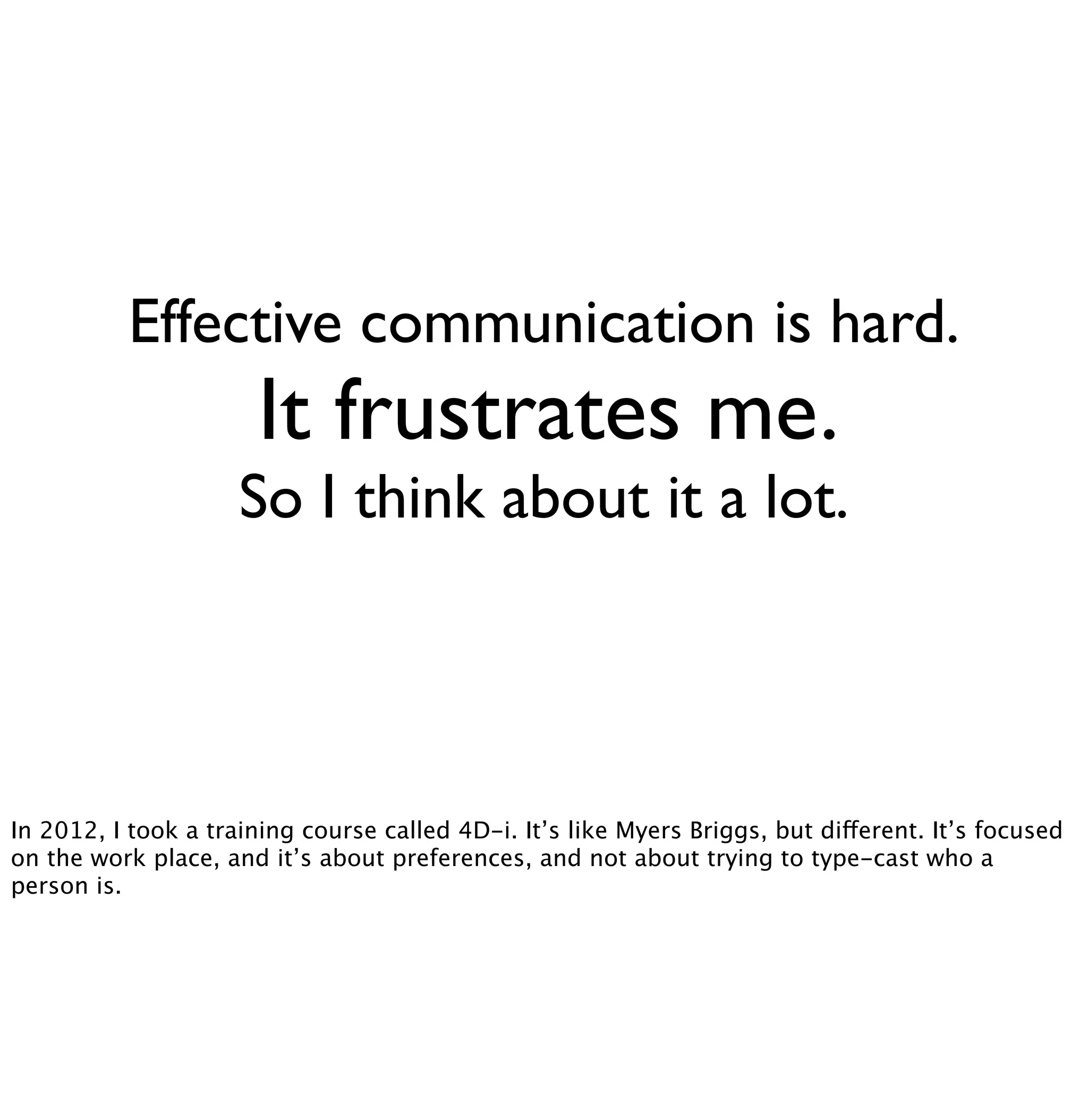 Effective communication is hard. 
It frustrates me. 
So I think about it a lot. 
In 2012, I took a training course called 4D-i. It’s like Myers Briggs, but different. It’s focused 
on the work place, and it’s about preferences, and not about trying to type-cast who a 
person is. 
 