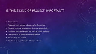 IS THESE KIND OF PROJECT IMPORTANT?
• Yes, because:
• You experience beyond a book, useful after school
• You gain personal development, learning responsibility
• You learn initiative because you join the project voluntary
• The project is an introduction to adulthood
• You develop you English
• You learn so much from the different cultures
 