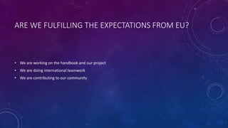 ARE WE FULFILLING THE EXPECTATIONS FROM EU?
• We are working on the handbook and our project
• We are doing international teamwork
• We are contributing to our community
 