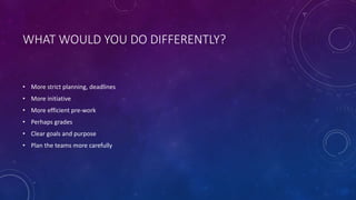WHAT WOULD YOU DO DIFFERENTLY?
• More strict planning, deadlines
• More initiative
• More efficient pre-work
• Perhaps grades
• Clear goals and purpose
• Plan the teams more carefully
 