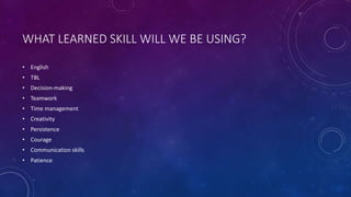 WHAT LEARNED SKILL WILL WE BE USING?
• English
• TBL
• Decision-making
• Teamwork
• Time management
• Creativity
• Persistence
• Courage
• Communication skills
• Patience
 