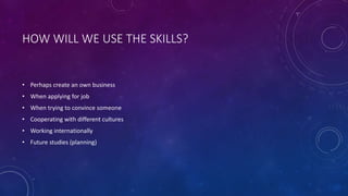 HOW WILL WE USE THE SKILLS?
• Perhaps create an own business
• When applying for job
• When trying to convince someone
• Cooperating with different cultures
• Working internationally
• Future studies (planning)
 