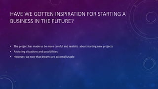 HAVE WE GOTTEN INSPIRATION FOR STARTING A
BUSINESS IN THE FUTURE?
• The project has made us be more careful and realistic about starting new projects
• Analyzing situations and possibilities
• However, we now that dreams are accomplishable
 