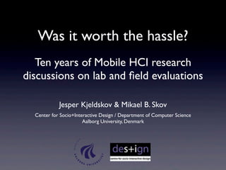 Was it worth the hassle? 
Ten years of Mobile HCI research 
discussions on lab and field evaluations 
Jesper Kjeldskov & Mikael B. Skov 
Center for Socio+Interactive Design / Department of Computer Science 
Aalborg University, Denmark 
 