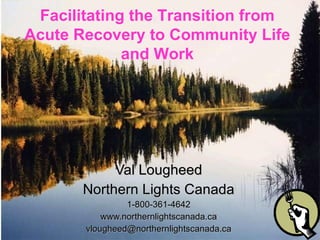 Val Lougheed Northern Lights Canada 1-800-361-4642 www.northernlightscanada.ca [email_address] Facilitating the Transition from Acute Recovery to Community Life and Work 