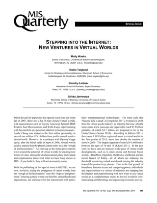 SPECIAL ISSUE




                           STEPPING INTO THE INTERNET:
                         NEW VENTURES IN VIRTUAL WORLDS
                                                          Molly Wasko
                                       School of Business, University of Alabama at Birmingham,
                                         Birmingham, AL 35294 U.S.A. {mwasko@uab.edu}


                                                         Robin Teigland
                               Center for Strategy and Competitiveness, Stockholm School of Economics,
                                   Holländargatan 32, Stockholm, SWEDEN {robin.teigland@hhs.se}


                                                        Dorothy Leidner
                                           Hankamer School of Business, Baylor University,
                                       Wako, TX 76798 U.S.A. {Dorothy_Leidner@baylor.edu}


                                                       Sirkka Jarvenpaa
                                      McCombs School of Business, University of Texas at Austin,
                                 Austin, TX 78712 U.S.A. {Sirkka.Jarvenpaa@mccombs.utexas.edu}




When the call for papers for this special issue went out in the       tially transformational technologies. Far from calls that
fall of 2007, there was a lot of hype around virtual worlds,          “Second Life is dead” (Livingstone 2011), revenues in 2011
with organizations such as Toyota, American Apparel, IBM,             from the virtual goods industry, an industry that was virtually
Reuters, Sun Microsystems, and Wells Fargo experimenting              nonexistent a few years ago, are expected to reach $7.3 billion
with Second Life as a potential platform to reach consumers.          globally, of which $2.1 billion are projected to be in the
Anshe Chung was touted as the first online personality to             United States (Sorom 2010). According to KZero (2011),
exceed one million U.S. dollars from profits earned inside a          there were 1.185 billion registered users in virtual worlds in
virtual world. However, in accordance with Gartner’s hype             the first quarter of 2011, more than double the number of
cycle, after the initial spike in hype in 2006, virtual worlds        users in 2009. The largest segment of users (561 million) is
quickly entered into the phase Gartner refers to as the “trough       between the ages of 10 and 15 (KZero 2011). In the past
of disillusionment.” As enticing as the initial press reports         year, we have seen an increase in the pace of virtual world
were around the potential of virtual worlds for creating new          developments, such as in open source and browser based
forms of value, during the disillusionment phase individuals          worlds—BlueMars, OpenSim, OurBricks, realXtend, and the
and organizations discovered what we have long known in               recent launch of Kitely—all of which are reducing the
MIS: if you build it, they will not necessarily come.                 threshold to entering virtual worlds and moving the industry
                                                                      toward the productivity plateau. Due to the fast growth of
With the publishing of this special issue in fall 2011, we are        broadband Internet access and computing power, individuals
now, however, seeing the emergence of virtual worlds from             and organizations in a variety of industries are stepping into
the “trough of disillusionment” onto the “slope of enlighten-         the Internet and experimenting with new ways to use virtual
ment,” entering a phase where real benefits, rather than hyped        worlds as a complementary means to the real world for com-
expectations, are starting to hit the mainstream with poten-          municating, collaborating, and organizing economic activity.



                                                                       MIS Quarterly Vol. 35 No. 3 pp. 645-652/September 2011    645
 