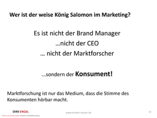 Wer ist der weise König Salomon im Marketing?


           Es ist nicht der Brand Manager
                    …nicht der CEO
             … nicht der Marktforscher

               ...sondern der Konsument!


Marktforschung ist nur das Medium, dass die Stimme des
Konsumenten hörbar macht.

                          www.kunden-wissen.de           11
 