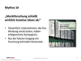 Mythos 1#

„Marktforschung schießt
wirklich kreative Ideen ab.“

• Tatsächlich: Unternehmen, die ihre
  Werbung vorab testen, haben
  erfolgreichere Kampagnen.
• Nur der falsche Umgang mit
  Forschung behindert Kreativität.




                         www.kunden-wissen.de   15
 