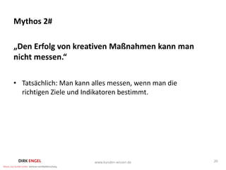 Mythos 2#

„Den Erfolg von kreativen Maßnahmen kann man
nicht messen.“

• Tatsächlich: Man kann alles messen, wenn man die
  richtigen Ziele und Indikatoren bestimmt.




                        www.kunden-wissen.de         20
 