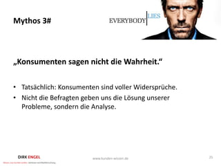 Mythos 3#



„Konsumenten sagen nicht die Wahrheit.“

• Tatsächlich: Konsumenten sind voller Widersprüche.
• Nicht die Befragten geben uns die Lösung unserer
  Probleme, sondern die Analyse.




                         www.kunden-wissen.de          25
 