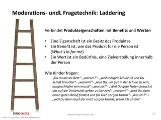 Moderations- undL Fragetechnik: Laddering

           Verbindet Produkteigenschaften mit Benefits und Werten

           • Eine Eigenschaft ist ein Besitz des Produktes
           • Ein Benefit ist, wie das Produkt für die Person ist
             (What`s in for me)
           • Ein Wert ist ein Bedürfnis, eine Zielvorstellung innerhalb
             der Person

           Wie Kinder fragen:
               „Du musst ins Bett“- „warum?“- „weil morgen Schule ist und Du
               Schlaf brauchst“- „warum?“- „weil Du, um gut in der Schule zu sein,
               ausgeschlafen sein musst“- „warum?“- „Weil Du gute Noten brauchst
               um auf die Universität gehen zu können“- „warum?“- „weil Du dann
               einen guten Beruf findest und für Dich sorgen kannst“- „warum?“ –
               „weil Du dann auch für mich sorgen kannst, wenn ich alt bin“



                         www.kunden-wissen.de                                        27
 