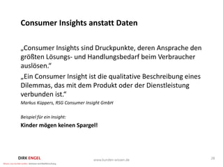 Consumer Insights anstatt Daten

„Consumer Insights sind Druckpunkte, deren Ansprache den
größten Lösungs- und Handlungsbedarf beim Verbraucher
auslösen.“
„Ein Consumer Insight ist die qualitative Beschreibung eines
Dilemmas, das mit dem Produkt oder der Dienstleistung
verbunden ist.“
Markus Küppers, RSG Consumer Insight GmbH

Beispiel für ein Insight:
Kinder mögen keinen Spargel!




                                                               28
 