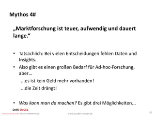 Mythos 4#

 „Marktforschung ist teuer, aufwendig und dauert
 lange.“

 • Tatsächlich: Bei vielen Entscheidungen fehlen Daten und
   Insights.
 • Also gibt es einen großen Bedarf für Ad-hoc-Forschung,
   aber…
    ...es ist kein Geld mehr vorhanden!
    ...die Zeit drängt!

 • Was kann man da machen? Es gibt drei Möglichkeiten...
                                                             30
 