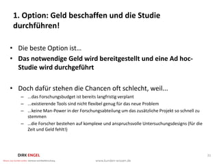 1. Option: Geld beschaffen und die Studie
 durchführen!

• Die beste Option ist…
• Das notwendige Geld wird bereitgestellt und eine Ad hoc-
  Studie wird durchgeführt

• Doch dafür stehen die Chancen oft schlecht, weil...
   – ...das Forschungsbudget ist bereits langfristig verplant
   – ...existierende Tools sind nicht flexibel genug für das neue Problem
   – ...keine Man-Power in der Forschungsabteilung um das zusätzliche Projekt so schnell zu
     stemmen
   – …die Forscher bestehen auf komplexe und anspruchsvolle Untersuchungsdesigns (für die
     Zeit und Geld fehlt!)




                                                                                              31
 