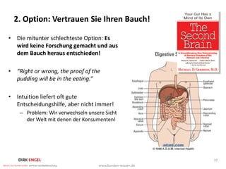 2. Option: Vertrauen Sie Ihren Bauch!

• Die mitunter schlechteste Option: Es
  wird keine Forschung gemacht und aus
  dem Bauch heraus entschieden!

• “Right or wrong, the proof of the
  pudding will be in the eating.”

• Intuition liefert oft gute
  Entscheidungshilfe, aber nicht immer!
    – Problem: Wir verwechseln unsere Sicht
      der Welt mit denen der Konsumenten!




                                              32
 