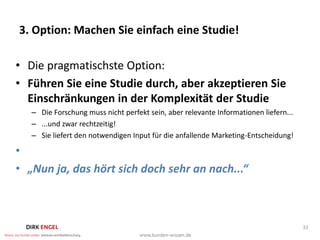 3. Option: Machen Sie einfach eine Studie!

• Die pragmatischste Option:
• Führen Sie eine Studie durch, aber akzeptieren Sie
  Einschränkungen in der Komplexität der Studie
   – Die Forschung muss nicht perfekt sein, aber relevante Informationen liefern...
   – ...und zwar rechtzeitig!
   – Sie liefert den notwendigen Input für die anfallende Marketing-Entscheidung!

•
• „Nun ja, das hört sich doch sehr an nach...“



                                                                                      33
 