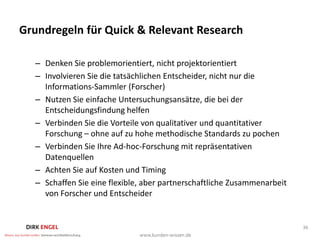 Grundregeln für Quick & Relevant Research

  – Denken Sie problemorientiert, nicht projektorientiert
  – Involvieren Sie die tatsächlichen Entscheider, nicht nur die
    Informations-Sammler (Forscher)
  – Nutzen Sie einfache Untersuchungsansätze, die bei der
    Entscheidungsfindung helfen
  – Verbinden Sie die Vorteile von qualitativer und quantitativer
    Forschung – ohne auf zu hohe methodische Standards zu pochen
  – Verbinden Sie Ihre Ad-hoc-Forschung mit repräsentativen
    Datenquellen
  – Achten Sie auf Kosten und Timing
  – Schaffen Sie eine flexible, aber partnerschaftliche Zusammenarbeit
    von Forscher und Entscheider


                                                                         36
 