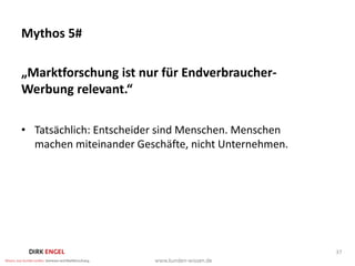 Mythos 5#

„Marktforschung ist nur für Endverbraucher-
Werbung relevant.“

• Tatsächlich: Entscheider sind Menschen. Menschen
  machen miteinander Geschäfte, nicht Unternehmen.




                                                     37
 