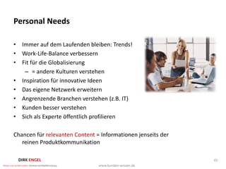 Personal Needs

• Immer auf dem Laufenden bleiben: Trends!
• Work-Life-Balance verbessern
• Fit für die Globalisierung
   – = andere Kulturen verstehen
• Inspiration für innovative Ideen
• Das eigene Netzwerk erweitern
• Angrenzende Branchen verstehen (z.B. IT)
• Kunden besser verstehen
• Sich als Experte öffentlich profilieren

Chancen für relevanten Content = Informationen jenseits der
   reinen Produktkommunikation

                                                              41
 