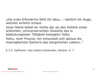 „Die erste Erfordernis fehlt Dir dazu…: nämlich ein Auge,
welches wirklich schaut.
Jener Markt bietet dir nichts dar als den Anblick eines
schlichten, sinnverwirrenden Gewühls des in
bedeutungsloser Tätigkeit bewegten Volks.
Hoho, mein Freund, mir entwickelt sich daraus die
mannigfachste Szenerie des bürgerlichen Lebens…“

E.T.A. Hoffmann: Des Vetters Eckfenster; Reclam, S. 7




                                                            43
 
