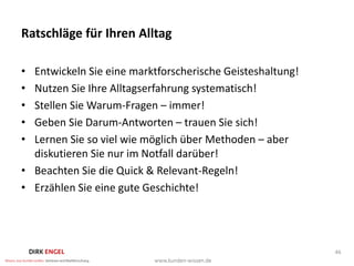 Ratschläge für Ihren Alltag

• Entwickeln Sie eine marktforscherische Geisteshaltung!
• Nutzen Sie Ihre Alltagserfahrung systematisch!
• Stellen Sie Warum-Fragen – immer!
• Geben Sie Darum-Antworten – trauen Sie sich!
• Lernen Sie so viel wie möglich über Methoden – aber
  diskutieren Sie nur im Notfall darüber!
• Beachten Sie die Quick & Relevant-Regeln!
• Erzählen Sie eine gute Geschichte!




                                                           46
 