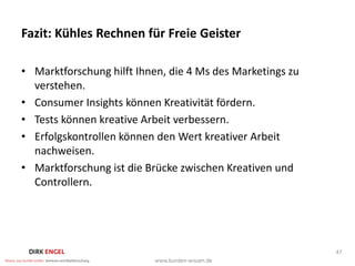 Fazit: Kühles Rechnen für Freie Geister

• Marktforschung hilft Ihnen, die 4 Ms des Marketings zu
  verstehen.
• Consumer Insights können Kreativität fördern.
• Tests können kreative Arbeit verbessern.
• Erfolgskontrollen können den Wert kreativer Arbeit
  nachweisen.
• Marktforschung ist die Brücke zwischen Kreativen und
  Controllern.




                                                           47
 
