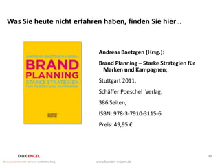 Was Sie heute nicht erfahren haben, finden Sie hier…


                           Andreas Baetzgen (Hrsg.):
                           Brand Planning – Starke Strategien für
                             Marken und Kampagnen;
                           Stuttgart 2011,
                           Schäffer Poeschel Verlag,
                           386 Seiten,
                           ISBN: 978-3-7910-3115-6
                           Preis: 49,95 €




                                                                    48
 