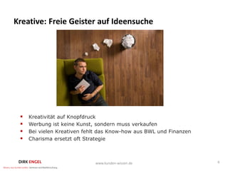 Kreative: Freie Geister auf Ideensuche




    Kreativität auf Knopfdruck
    Werbung ist keine Kunst, sondern muss verkaufen
    Bei vielen Kreativen fehlt das Know-how aus BWL und Finanzen
    Charisma ersetzt oft Strategie



                             www.kunden-wissen.de                   6
 