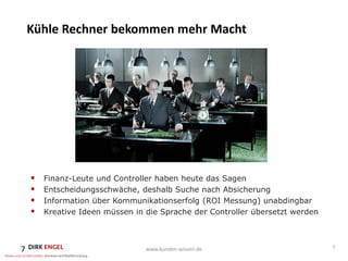 Kühle Rechner bekommen mehr Macht




       Finanz-Leute und Controller haben heute das Sagen
       Entscheidungsschwäche, deshalb Suche nach Absicherung
       Information über Kommunikationserfolg (ROI Messung) unabdingbar
       Kreative Ideen müssen in die Sprache der Controller übersetzt werden



7                                www.kunden-wissen.de                          7
 