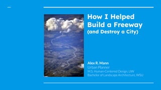 How I Helped
Build a Freeway
(and Destroy a City)
Alex R. Mann
Urban Planner
M.S. Human-Centered Design, UW
Bachelor of Landscape Architecture, WSU
 