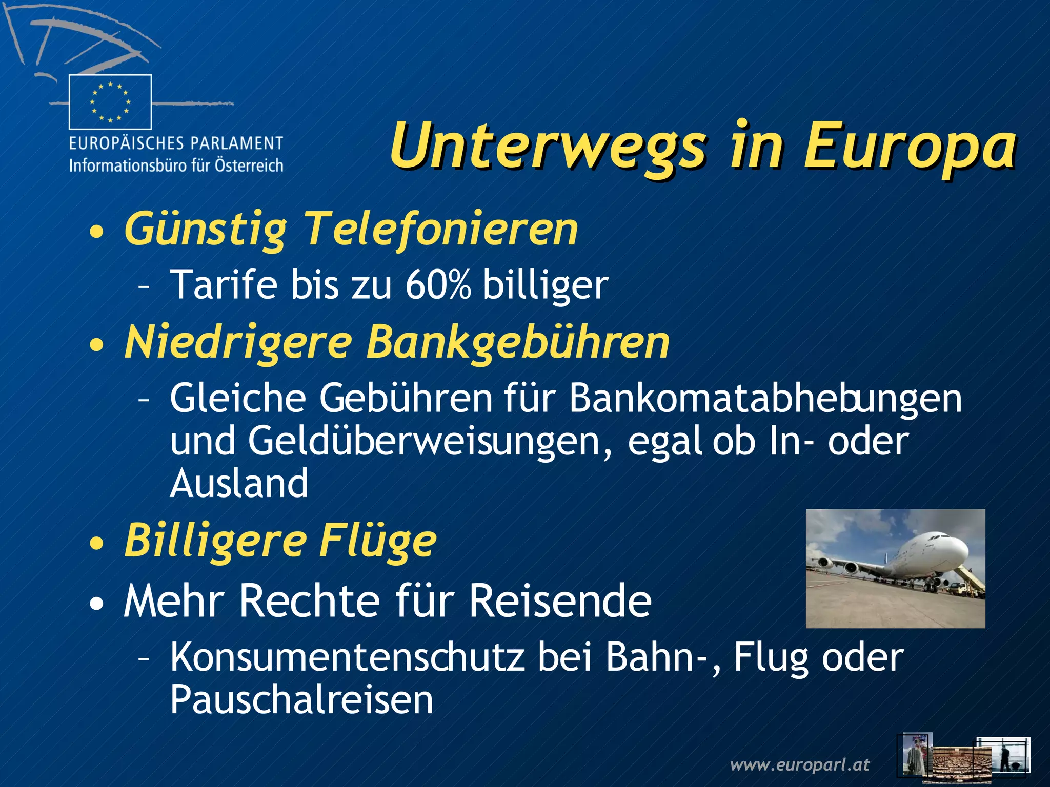Unterwegs in Europa Günstig Telefonieren Tarife bis zu 60% billiger Niedrigere Bankgebühren Gleiche Gebühren für Bankomatabhebungen und Geldüberweisungen, egal ob In- oder Ausland Billigere Flüge Mehr Rechte für Reisende Konsumentenschutz bei Bahn-, Flug oder Pauschalreisen 