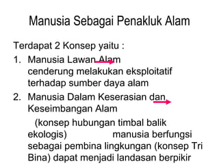 Manusia Sebagai Penakluk Alam
Terdapat 2 Konsep yaitu :
1. Manusia Lawan Alam
cenderung melakukan eksploitatif
terhadap sumber daya alam
2. Manusia Dalam Keserasian dan
Keseimbangan Alam
(konsep hubungan timbal balik
ekologis) manusia berfungsi
sebagai pembina lingkungan (konsep Tri
Bina) dapat menjadi landasan berpikir
 