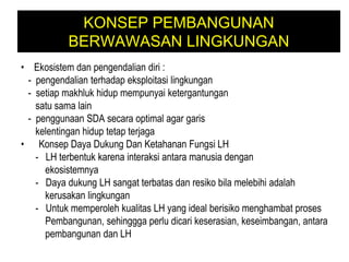 KONSEP PEMBANGUNAN
BERWAWASAN LINGKUNGAN
• Ekosistem dan pengendalian diri :
- pengendalian terhadap eksploitasi lingkungan
- setiap makhluk hidup mempunyai ketergantungan
satu sama lain
- penggunaan SDA secara optimal agar garis
kelentingan hidup tetap terjaga
• Konsep Daya Dukung Dan Ketahanan Fungsi LH
- LH terbentuk karena interaksi antara manusia dengan
ekosistemnya
- Daya dukung LH sangat terbatas dan resiko bila melebihi adalah
kerusakan lingkungan
- Untuk memperoleh kualitas LH yang ideal berisiko menghambat proses
Pembangunan, sehinggga perlu dicari keserasian, keseimbangan, antara
pembangunan dan LH
 