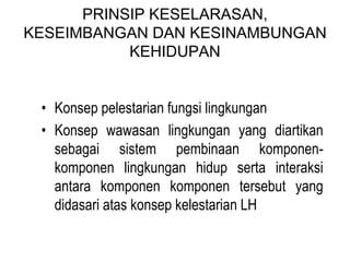 PRINSIP KESELARASAN,
KESEIMBANGAN DAN KESINAMBUNGAN
KEHIDUPAN
• Konsep pelestarian fungsi lingkungan
• Konsep wawasan lingkungan yang diartikan
sebagai sistem pembinaan komponen-
komponen lingkungan hidup serta interaksi
antara komponen komponen tersebut yang
didasari atas konsep kelestarian LH
 