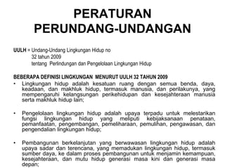 PERATURAN
PERUNDANG-UNDANGAN
UULH = Undang-Undang Lingkungan Hidup no
32 tahun 2009
tentang Perlindungan dan Pengelolaan Lingkungan Hidup
BEBERAPA DEFINISI LINGKUNGAN MENURUT UULH 32 TAHUN 2009
• Lingkungan hidup adalah kesatuan ruang dengan semua benda, daya,
keadaan, dan makhluk hidup, termasuk manusia, dan perilakunya, yang
mempengaruhi kelangsungan perikehidupan dan kesejahteraan manusia
serta makhluk hidup lain;
• Pengelolaan lingkungan hidup adalah upaya terpadu untuk melestarikan
fungsi lingkungan hidup yang meliputi kebijaksanaan penataan,
pemanfaatan, pengembangan, pemeliharaan, pemulihan, pengawasan, dan
pengendalian lingkungan hidup;
• Pembangunan berkelanjutan yang berwawasan lingkungan hidup adalah
upaya sadar dan terencana, yang memadukan lingkungan hidup, termasuk
sumber daya, ke dalam proses pembangunan untuk menjamin kemampuan,
kesejahteraan, dan mutu hidup generasi masa kini dan generasi masa
depan;
 