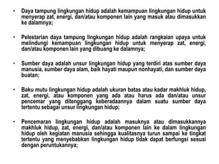 • Daya tampung lingkungan hidup adalah kemampuan lingkungan hidup untuk
menyerap zat, energi, dan/atau komponen lain yang masuk atau dimasukkan
ke dalamnya;
• Pelestarian daya tampung lingkungan hidup adalah rangkaian upaya untuk
melindungi kemampuan lingkungan hidup untuk menyerap zat, energi,
dan/atau komponen lain yang dibuang ke dalamnya;
• Sumber daya adalah unsur lingkungan hidup yang terdiri atas sumber daya
manusia, sumber daya alam, baik hayati maupun nonhayati, dan sumber daya
buatan;
• Baku mutu lingkungan hidup adalah ukuran batas atau kadar makhluk hidup,
zat, energi, atau komponen yang ada atau harus ada dan/atau unsur
pencemar yang ditenggang keberadaannya dalam suatu sumber daya
tertentu sebagai unsur lingkungan hidup;
• Pencemaran lingkungan hidup adalah masuknya atau dimasukkannya
makhluk hidup, zat, energi, dan/atau komponen lain ke dalam lingkungan
hidup oleh kegiatan manusia sehingga kualitasnya turun sampai ke tingkat
tertentu yang menyebabkan lingkungan hidup tidak dapat berfungsi sesuai
dengan peruntukannya;
 