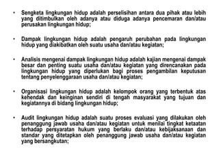 • Sengketa lingkungan hidup adalah perselisihan antara dua pihak atau lebih
yang ditimbulkan oleh adanya atau diduga adanya pencemaran dan/atau
perusakan lingkungan hidup;
• Dampak lingkungan hidup adalah pengaruh perubahan pada lingkungan
hidup yang diakibatkan oleh suatu usaha dan/atau kegiatan;
• Analisis mengenai dampak lingkungan hidup adalah kajian mengenai dampak
besar dan penting suatu usaha dan/atau kegiatan yang direncanakan pada
lingkungan hidup yang diperlukan bagi proses pengambilan keputusan
tentang penyelenggaraan usaha dan/atau kegiatan;
• Organisasi lingkungan hidup adalah kelompok orang yang terbentuk atas
kehendak dan keinginan sendiri di tengah masyarakat yang tujuan dan
kegiatannya di bidang lingkungan hidup;
• Audit lingkungan hidup adalah suatu proses evaluasi yang dilakukan oleh
penanggung jawab usaha dan/atau kegiatan untuk menilai tingkat ketaatan
terhadap persyaratan hukum yang berlaku dan/atau kebijaksanaan dan
standar yang ditetapkan oleh penanggung jawab usaha dan/atau kegiatan
yang bersangkutan;
 