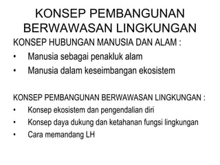 KONSEP PEMBANGUNAN
BERWAWASAN LINGKUNGAN
KONSEP HUBUNGAN MANUSIA DAN ALAM :
• Manusia sebagai penakluk alam
• Manusia dalam keseimbangan ekosistem
KONSEP PEMBANGUNAN BERWAWASAN LINGKUNGAN :
• Konsep ekosistem dan pengendalian diri
• Konsep daya dukung dan ketahanan fungsi lingkungan
• Cara memandang LH
 