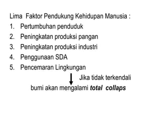 Lima Faktor Pendukung Kehidupan Manusia :
1. Pertumbuhan penduduk
2. Peningkatan produksi pangan
3. Peningkatan produksi industri
4. Penggunaan SDA
5. Pencemaran Lingkungan
Jika tidak terkendali
bumi akan mengalami total collaps
 