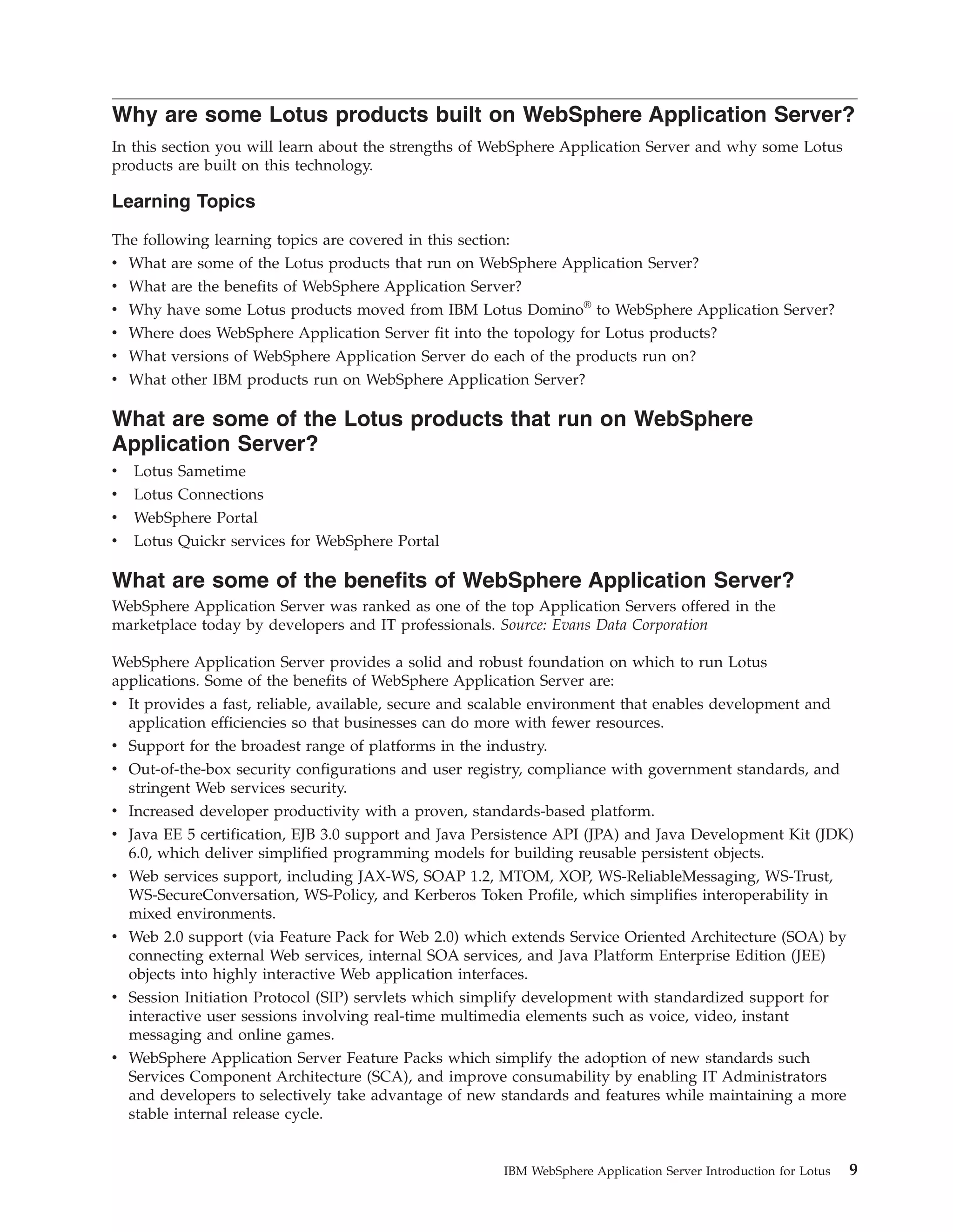 Why are some Lotus products built on WebSphere Application Server? In this section you will learn about the strengths of WebSphere Application Server and why some Lotus products are built on this technology. Learning Topics The following learning topics are covered in this section: v What are some of the Lotus products that run on WebSphere Application Server? v What are the benefits of WebSphere Application Server? v Why have some Lotus products moved from IBM Lotus Domino® to WebSphere Application Server? v Where does WebSphere Application Server fit into the topology for Lotus products? v What versions of WebSphere Application Server do each of the products run on? v What other IBM products run on WebSphere Application Server? What are some of the Lotus products that run on WebSphere Application Server? v Lotus Sametime v Lotus Connections v WebSphere Portal v Lotus Quickr services for WebSphere Portal What are some of the benefits of WebSphere Application Server? WebSphere Application Server was ranked as one of the top Application Servers offered in the marketplace today by developers and IT professionals. Source: Evans Data Corporation WebSphere Application Server provides a solid and robust foundation on which to run Lotus applications. Some of the benefits of WebSphere Application Server are: v It provides a fast, reliable, available, secure and scalable environment that enables development and application efficiencies so that businesses can do more with fewer resources. v Support for the broadest range of platforms in the industry. v Out-of-the-box security configurations and user registry, compliance with government standards, and stringent Web services security. v Increased developer productivity with a proven, standards-based platform. v Java EE 5 certification, EJB 3.0 support and Java Persistence API (JPA) and Java Development Kit (JDK) 6.0, which deliver simplified programming models for building reusable persistent objects. v Web services support, including JAX-WS, SOAP 1.2, MTOM, XOP, WS-ReliableMessaging, WS-Trust, WS-SecureConversation, WS-Policy, and Kerberos Token Profile, which simplifies interoperability in mixed environments. v Web 2.0 support (via Feature Pack for Web 2.0) which extends Service Oriented Architecture (SOA) by connecting external Web services, internal SOA services, and Java Platform Enterprise Edition (JEE) objects into highly interactive Web application interfaces. v Session Initiation Protocol (SIP) servlets which simplify development with standardized support for interactive user sessions involving real-time multimedia elements such as voice, video, instant messaging and online games. v WebSphere Application Server Feature Packs which simplify the adoption of new standards such Services Component Architecture (SCA), and improve consumability by enabling IT Administrators and developers to selectively take advantage of new standards and features while maintaining a more stable internal release cycle. IBM WebSphere Application Server Introduction for Lotus 9 