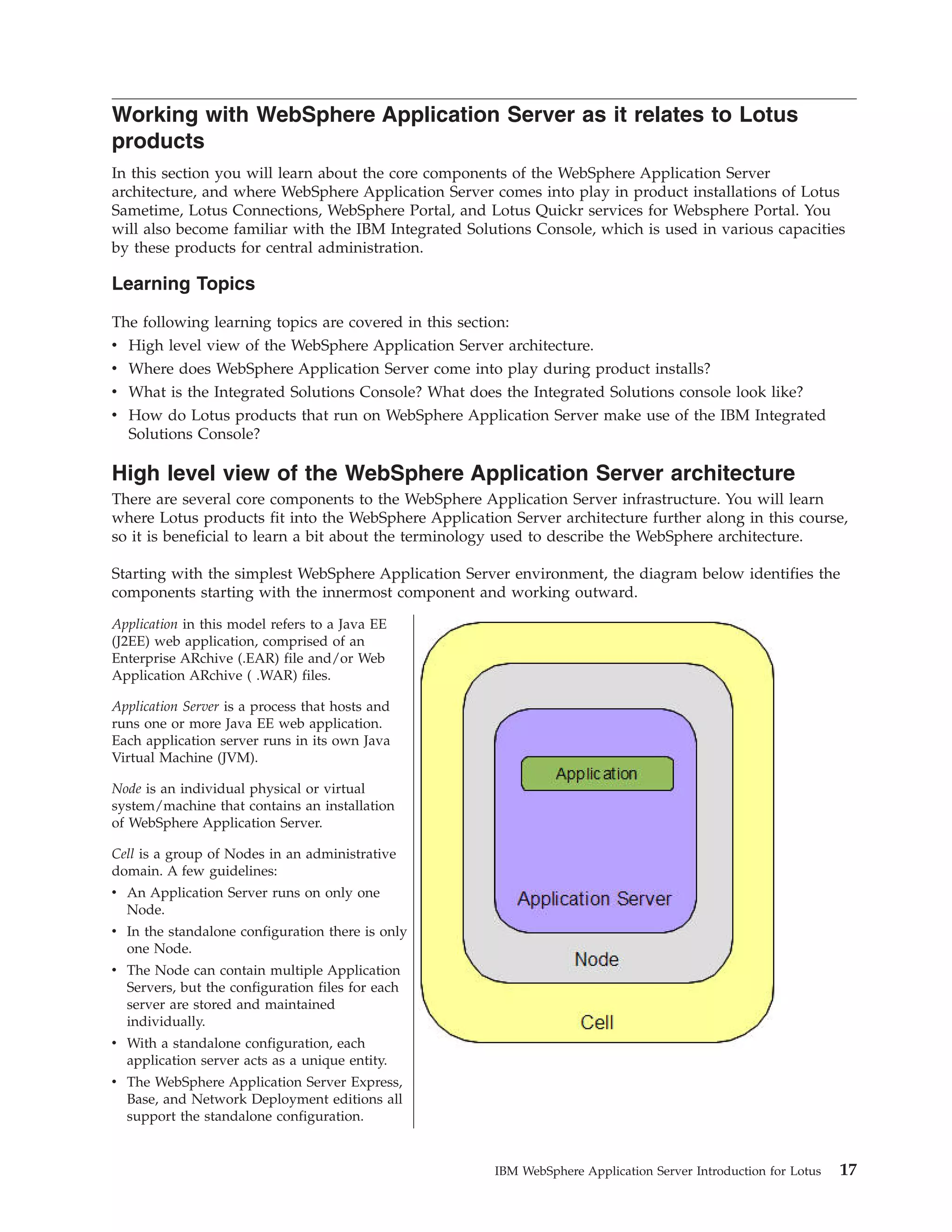 Working with WebSphere Application Server as it relates to Lotus products In this section you will learn about the core components of the WebSphere Application Server architecture, and where WebSphere Application Server comes into play in product installations of Lotus Sametime, Lotus Connections, WebSphere Portal, and Lotus Quickr services for Websphere Portal. You will also become familiar with the IBM Integrated Solutions Console, which is used in various capacities by these products for central administration. Learning Topics The following learning topics are covered in this section: v High level view of the WebSphere Application Server architecture. v Where does WebSphere Application Server come into play during product installs? v What is the Integrated Solutions Console? What does the Integrated Solutions console look like? v How do Lotus products that run on WebSphere Application Server make use of the IBM Integrated Solutions Console? High level view of the WebSphere Application Server architecture There are several core components to the WebSphere Application Server infrastructure. You will learn where Lotus products fit into the WebSphere Application Server architecture further along in this course, so it is beneficial to learn a bit about the terminology used to describe the WebSphere architecture. Starting with the simplest WebSphere Application Server environment, the diagram below identifies the components starting with the innermost component and working outward. Application in this model refers to a Java EE (J2EE) web application, comprised of an Enterprise ARchive (.EAR) file and/or Web Application ARchive ( .WAR) files. Application Server is a process that hosts and runs one or more Java EE web application. Each application server runs in its own Java Virtual Machine (JVM). Node is an individual physical or virtual system/machine that contains an installation of WebSphere Application Server. Cell is a group of Nodes in an administrative domain. A few guidelines: v An Application Server runs on only one Node. v In the standalone configuration there is only one Node. v The Node can contain multiple Application Servers, but the configuration files for each server are stored and maintained individually. v With a standalone configuration, each application server acts as a unique entity. v The WebSphere Application Server Express, Base, and Network Deployment editions all support the standalone configuration. IBM WebSphere Application Server Introduction for Lotus 17 