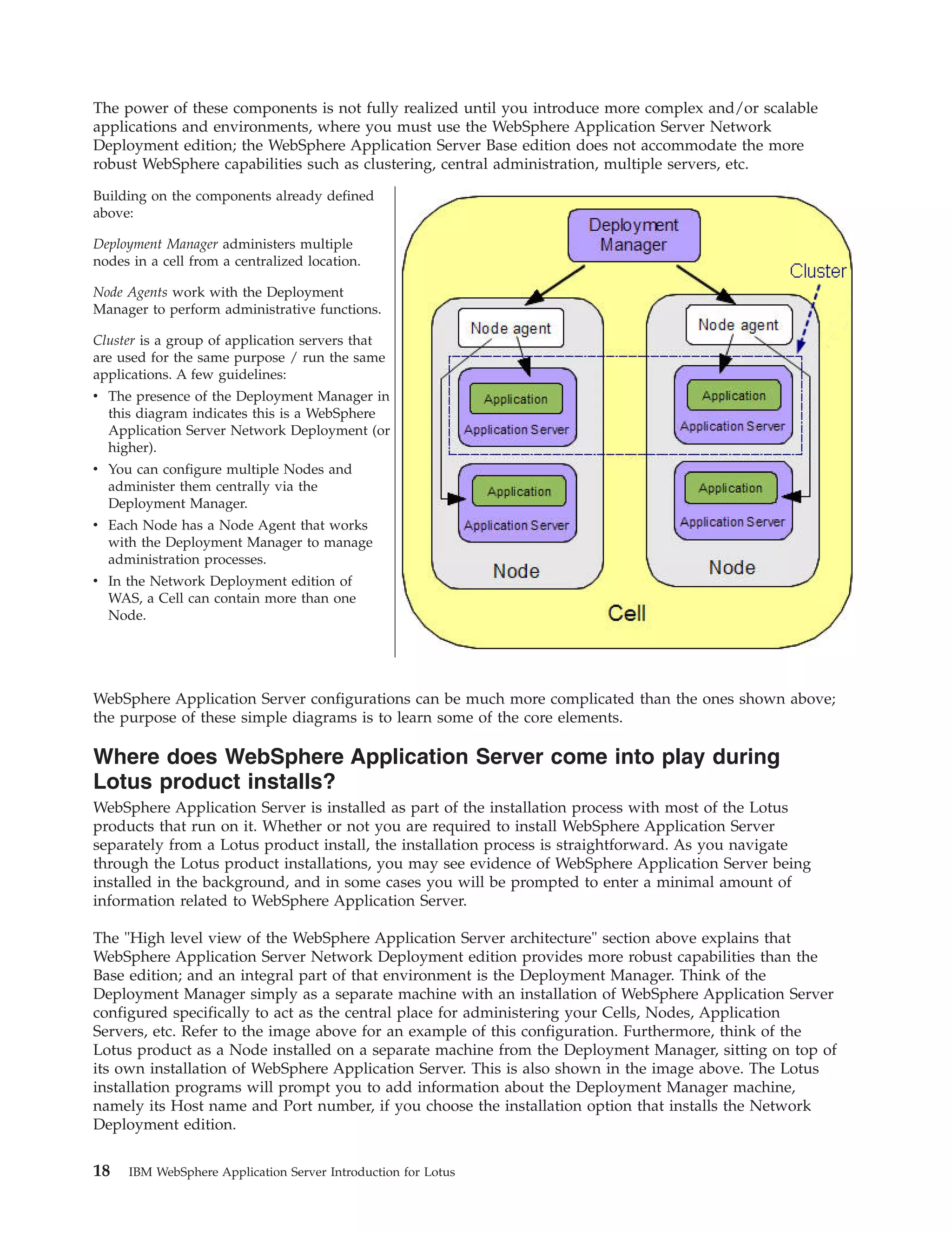 The power of these components is not fully realized until you introduce more complex and/or scalable applications and environments, where you must use the WebSphere Application Server Network Deployment edition; the WebSphere Application Server Base edition does not accommodate the more robust WebSphere capabilities such as clustering, central administration, multiple servers, etc. Building on the components already defined above: Deployment Manager administers multiple nodes in a cell from a centralized location. Node Agents work with the Deployment Manager to perform administrative functions. Cluster is a group of application servers that are used for the same purpose / run the same applications. A few guidelines: v The presence of the Deployment Manager in this diagram indicates this is a WebSphere Application Server Network Deployment (or higher). v You can configure multiple Nodes and administer them centrally via the Deployment Manager. v Each Node has a Node Agent that works with the Deployment Manager to manage administration processes. v In the Network Deployment edition of WAS, a Cell can contain more than one Node. WebSphere Application Server configurations can be much more complicated than the ones shown above; the purpose of these simple diagrams is to learn some of the core elements. Where does WebSphere Application Server come into play during Lotus product installs? WebSphere Application Server is installed as part of the installation process with most of the Lotus products that run on it. Whether or not you are required to install WebSphere Application Server separately from a Lotus product install, the installation process is straightforward. As you navigate through the Lotus product installations, you may see evidence of WebSphere Application Server being installed in the background, and in some cases you will be prompted to enter a minimal amount of information related to WebSphere Application Server. The "High level view of the WebSphere Application Server architecture" section above explains that WebSphere Application Server Network Deployment edition provides more robust capabilities than the Base edition; and an integral part of that environment is the Deployment Manager. Think of the Deployment Manager simply as a separate machine with an installation of WebSphere Application Server configured specifically to act as the central place for administering your Cells, Nodes, Application Servers, etc. Refer to the image above for an example of this configuration. Furthermore, think of the Lotus product as a Node installed on a separate machine from the Deployment Manager, sitting on top of its own installation of WebSphere Application Server. This is also shown in the image above. The Lotus installation programs will prompt you to add information about the Deployment Manager machine, namely its Host name and Port number, if you choose the installation option that installs the Network Deployment edition. 18 IBM WebSphere Application Server Introduction for Lotus 