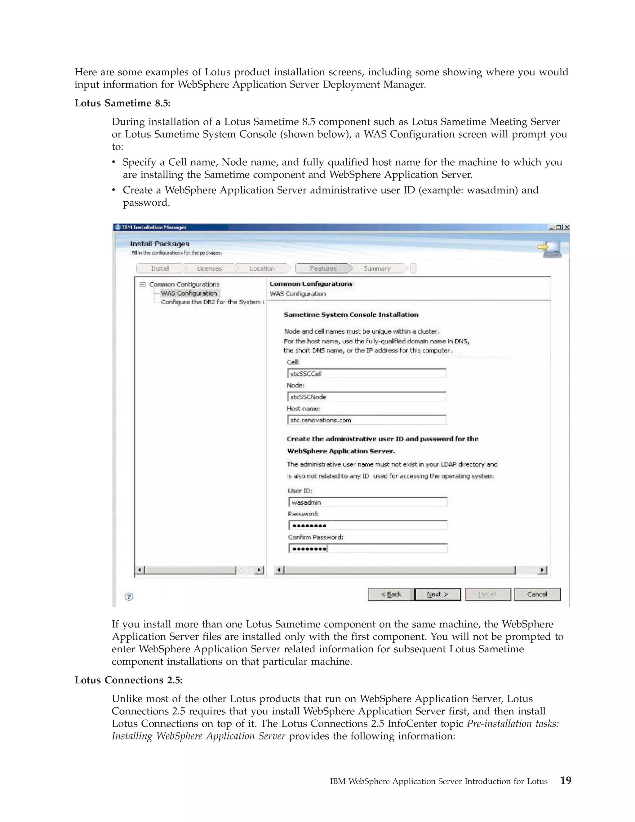 Here are some examples of Lotus product installation screens, including some showing where you would input information for WebSphere Application Server Deployment Manager. Lotus Sametime 8.5: During installation of a Lotus Sametime 8.5 component such as Lotus Sametime Meeting Server or Lotus Sametime System Console (shown below), a WAS Configuration screen will prompt you to: v Specify a Cell name, Node name, and fully qualified host name for the machine to which you are installing the Sametime component and WebSphere Application Server. v Create a WebSphere Application Server administrative user ID (example: wasadmin) and password. If you install more than one Lotus Sametime component on the same machine, the WebSphere Application Server files are installed only with the first component. You will not be prompted to enter WebSphere Application Server related information for subsequent Lotus Sametime component installations on that particular machine. Lotus Connections 2.5: Unlike most of the other Lotus products that run on WebSphere Application Server, Lotus Connections 2.5 requires that you install WebSphere Application Server first, and then install Lotus Connections on top of it. The Lotus Connections 2.5 InfoCenter topic Pre-installation tasks: Installing WebSphere Application Server provides the following information: IBM WebSphere Application Server Introduction for Lotus 19 