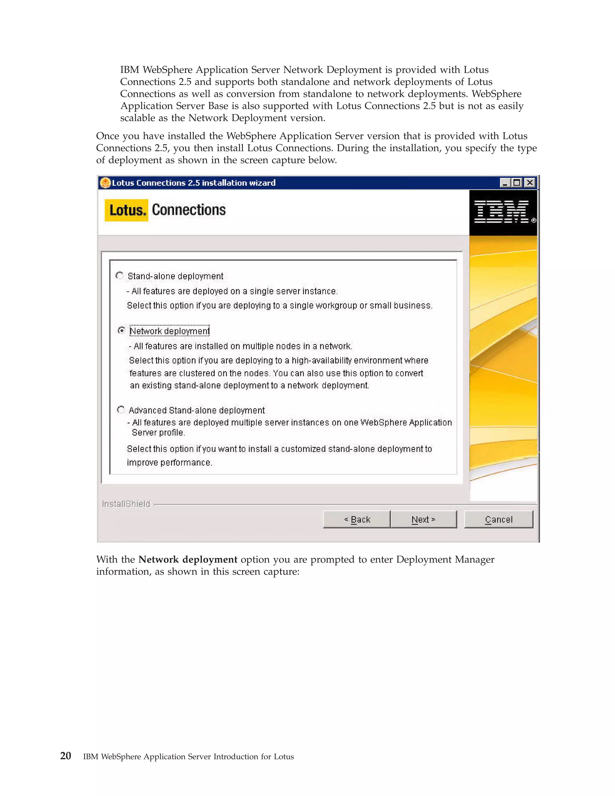 IBM WebSphere Application Server Network Deployment is provided with Lotus Connections 2.5 and supports both standalone and network deployments of Lotus Connections as well as conversion from standalone to network deployments. WebSphere Application Server Base is also supported with Lotus Connections 2.5 but is not as easily scalable as the Network Deployment version. Once you have installed the WebSphere Application Server version that is provided with Lotus Connections 2.5, you then install Lotus Connections. During the installation, you specify the type of deployment as shown in the screen capture below. With the Network deployment option you are prompted to enter Deployment Manager information, as shown in this screen capture: 20 IBM WebSphere Application Server Introduction for Lotus 