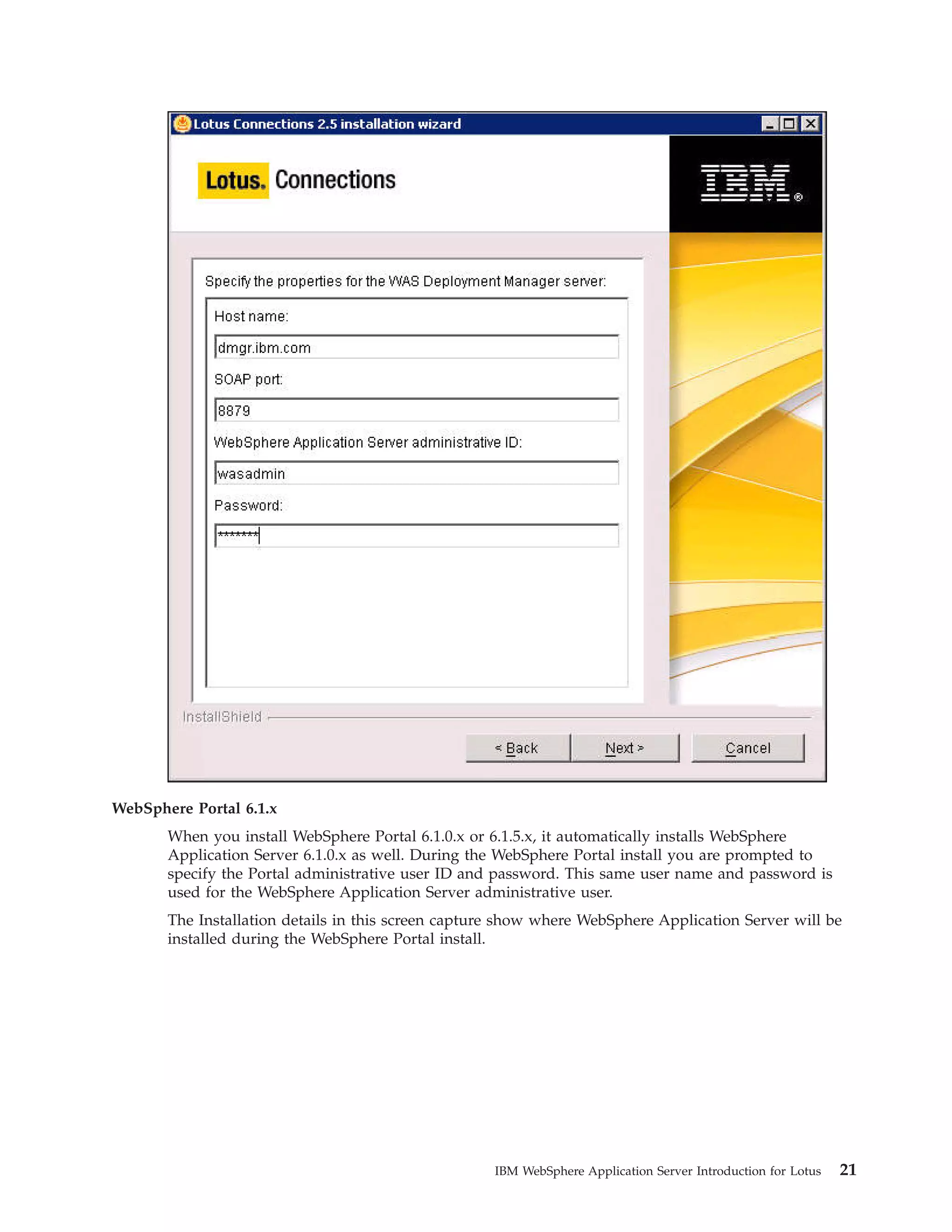 WebSphere Portal 6.1.x When you install WebSphere Portal 6.1.0.x or 6.1.5.x, it automatically installs WebSphere Application Server 6.1.0.x as well. During the WebSphere Portal install you are prompted to specify the Portal administrative user ID and password. This same user name and password is used for the WebSphere Application Server administrative user. The Installation details in this screen capture show where WebSphere Application Server will be installed during the WebSphere Portal install. IBM WebSphere Application Server Introduction for Lotus 21 