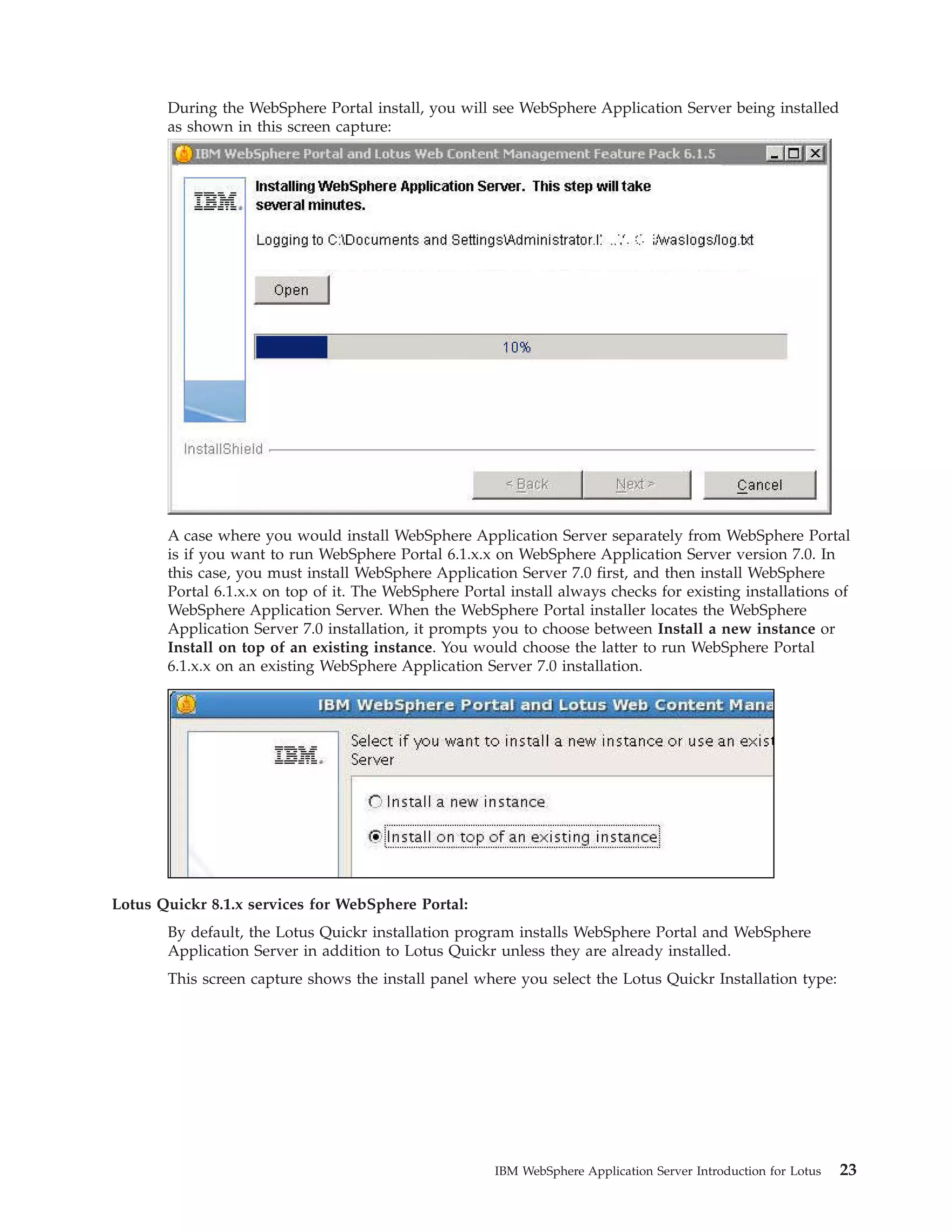 During the WebSphere Portal install, you will see WebSphere Application Server being installed as shown in this screen capture: A case where you would install WebSphere Application Server separately from WebSphere Portal is if you want to run WebSphere Portal 6.1.x.x on WebSphere Application Server version 7.0. In this case, you must install WebSphere Application Server 7.0 first, and then install WebSphere Portal 6.1.x.x on top of it. The WebSphere Portal install always checks for existing installations of WebSphere Application Server. When the WebSphere Portal installer locates the WebSphere Application Server 7.0 installation, it prompts you to choose between Install a new instance or Install on top of an existing instance. You would choose the latter to run WebSphere Portal 6.1.x.x on an existing WebSphere Application Server 7.0 installation. Lotus Quickr 8.1.x services for WebSphere Portal: By default, the Lotus Quickr installation program installs WebSphere Portal and WebSphere Application Server in addition to Lotus Quickr unless they are already installed. This screen capture shows the install panel where you select the Lotus Quickr Installation type: IBM WebSphere Application Server Introduction for Lotus 23 